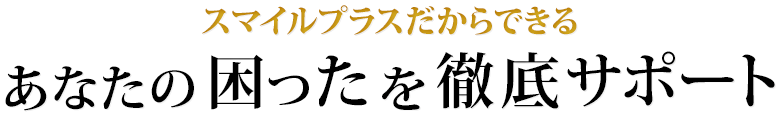 スマイルプラスだから出来るあなたの困ったを徹底サポート