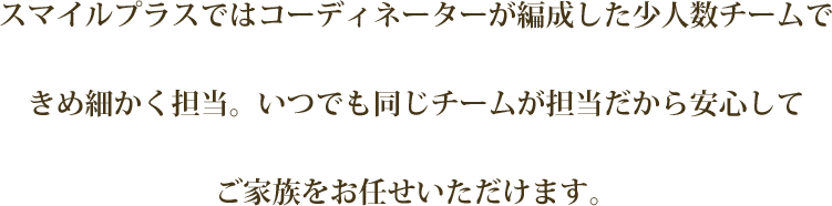 スマイルプラスではコーディネーターが編成した少人数チームできめ細かく担当。いつでも同じチームが担当だから安心してご家族をお任せいただけます。