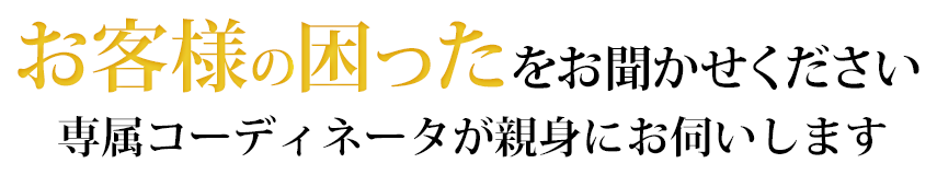 お客様の困ったをお聞かせください。専属コーディネータが親身にお伺いします