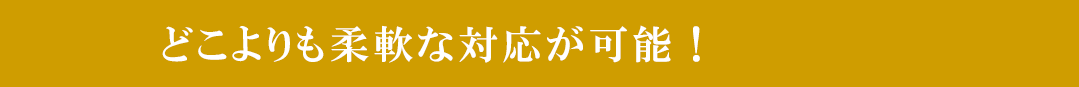 どこよりも柔軟な対応が可能！