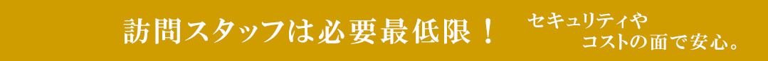 訪問スタッフは必要最低限！セキュリティやコストの面で安心。